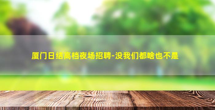 厦门日结高档夜场招聘-没我们都啥也不是